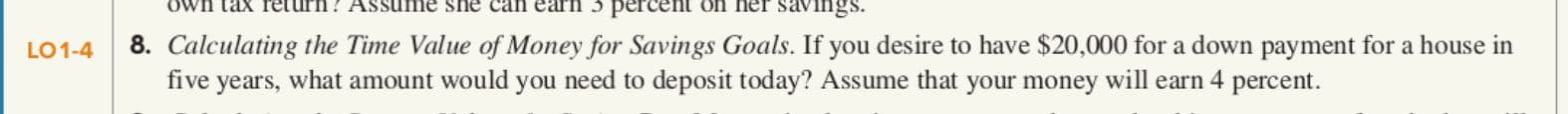 Own tax Teturn? Assume she can earn 3 percent on her savings.
8. Calculating the Time Value of Money for Savings Goals. If you desire to have $20,000 for a down payment for a house in
five years, what amount would you need to deposit today? Assume that your money will earn 4 percent.
LO1-4
