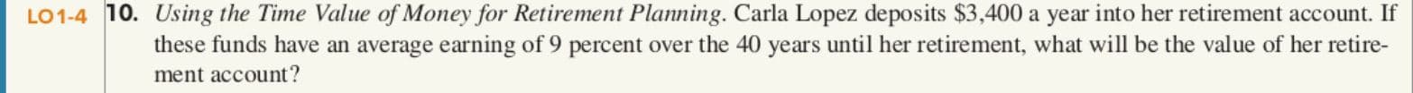 LO1-4 10. Using the Time Value of Money for Retirement Planning. Carla Lopez deposits $3,400 a year into her retirement account. If
these funds have an average earning of 9 percent over the 40 years until her retirement, what will be the value of her retire-
ment account?
