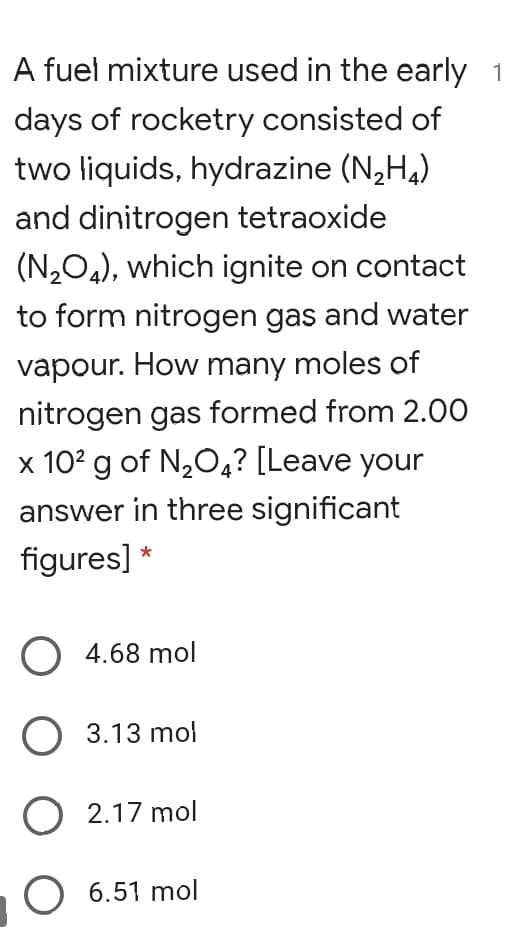 A fuel mixture used in the early
days of rocketry consisted of
two liquids, hydrazine (N,H,)
and dinitrogen tetraoxide
(N2O4), which ignite on contact
to form nitrogen gas and water
vapour. How many moles of
nitrogen gas formed from 2.0O
x 102 g of N,O4? [Leave your
answer in three significant
figures] *
O 4.68 mol
O 3.13 mol
O 2.17 mol
O 6.51 mol
