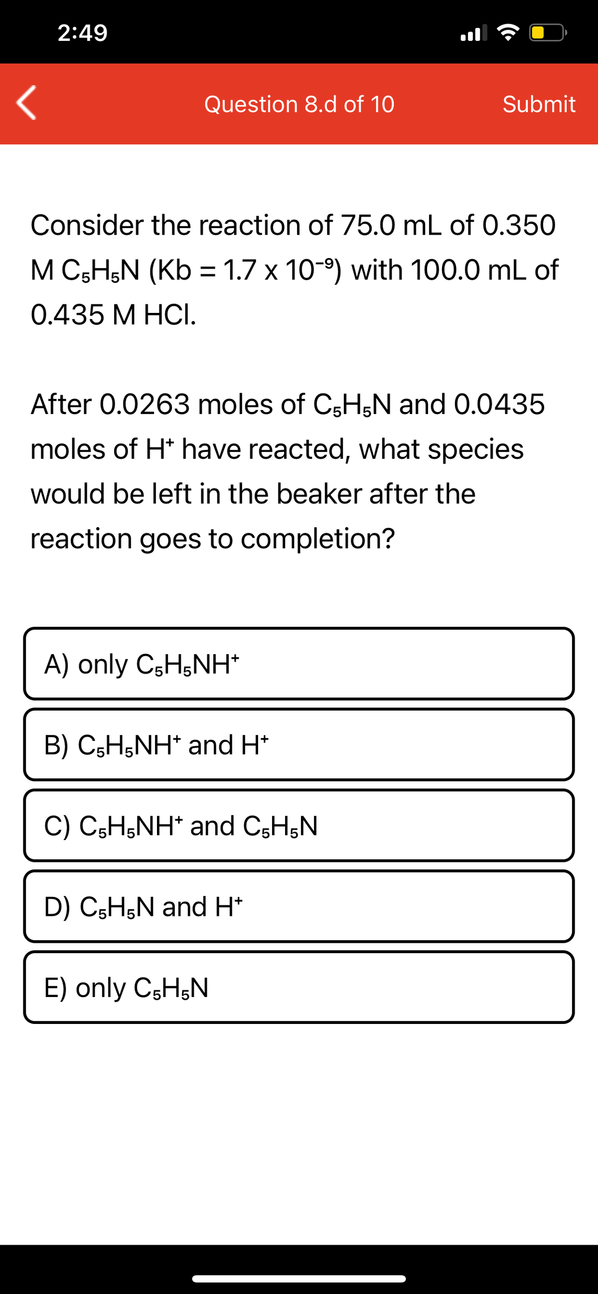 2:49
Question 8.d of 10
Submit
Consider the reaction of 75.0 mL of 0.350
M C;H;N (Kb = 1.7 x 10-9) with 100.0 mL of
0.435 M HCI.
After 0.0263 moles of C3H;N and 0.0435
moles of H* have reacted, what species
would be left in the beaker after the
reaction goes to completion?
A) only CsH;NH*
B) C5H5NH* and H*
C) C;H;NH* and CsH;N
D) C5H,N and H*
E) only CsHŞN
