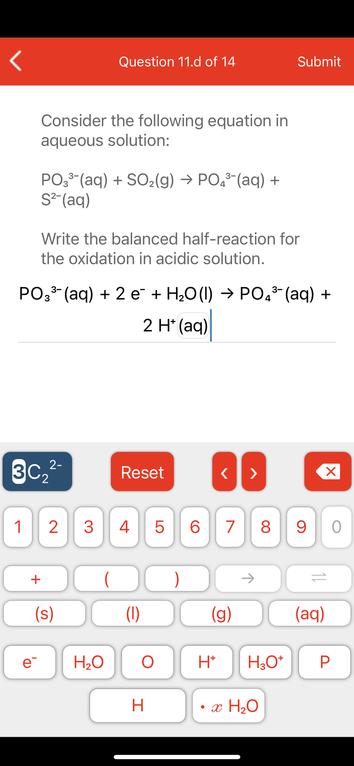 Question 11.d of 14
Submit
Consider the following equation in
aqueous solution:
PO,3-(aq) + SO2(g) → PO,3-(aq) +
S²-(aq)
Write the balanced half-reaction for
the oxidation in acidic solution.
PO3 (aq) + 2 e + H2O (1) → PO,* (aq) +
4
2 H'(aq)|
3C,2-
Reset
>
1
3
4
8
+
)
->
(s)
(1)
(g)
(aq)
e
H2O
H*
H;0*
H.
• x H2O
P.
LO
