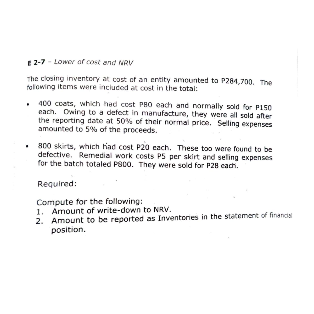 E 2-7 - Lower of cost and NRV
The closing inventory at cost of an entity amounted to P284,700. The
following items were included at cost in the total:
400 coats, which had cost P80 each and normally sold for P150
each. Owing to a defect in manufacture, they were all sold after
the reporting date
amounted to 5% of the proceeds.
50% of their normal price. Selling expenses
800 skirts, which had cost P20 each. These too were found to be
defective. Remedial work costs P5 per skirt and selling expenses
for the batch totaled P800. They were sold for P28 each.
Required:
Compute for the following:
1. Amount of write-down to NRV.
2. Amount to be reported as Inventories in the statement of financial
position.
