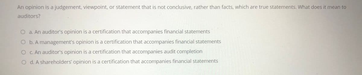 An opinion is a judgement, viewpoint, or statement that is not conclusive, rather than facts, which are true statements. What does it mean to
auditors?
O a. An auditor's opinion is a certification.that accompanies financial statements
O b. A management's opinion is a certification that accompanies financial statements
O C. An auditor's opinion is a certification that accompanies audit completion
O d. A shareholders' opinion is a certification that accompanies financial statements
