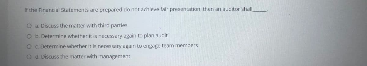 If the Financial Statements are prepared do not achieve fair presentation, then an auditor shall
O a. Discuss the matter with third parties
b. Determine whether it is necessary again to plan audit
O c. Determine whether it is necessary again to engage team members
O d. Discuss the matter with management
