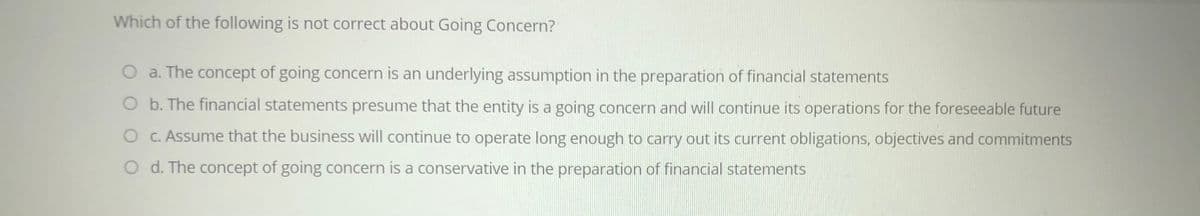 Which of the following is not correct about Going Concern?
a. The concept of going concern is an underlying assumption in the preparation of financial statements
O b. The financial statements presume that the entity is a going concern and will continue its operations for the foreseeable future
O C. Assume that the business will continue to operate long enough to carry out its current obligations, objectives and commitments
O d. The concept of going concern is a conservative in the preparation of financial statements
