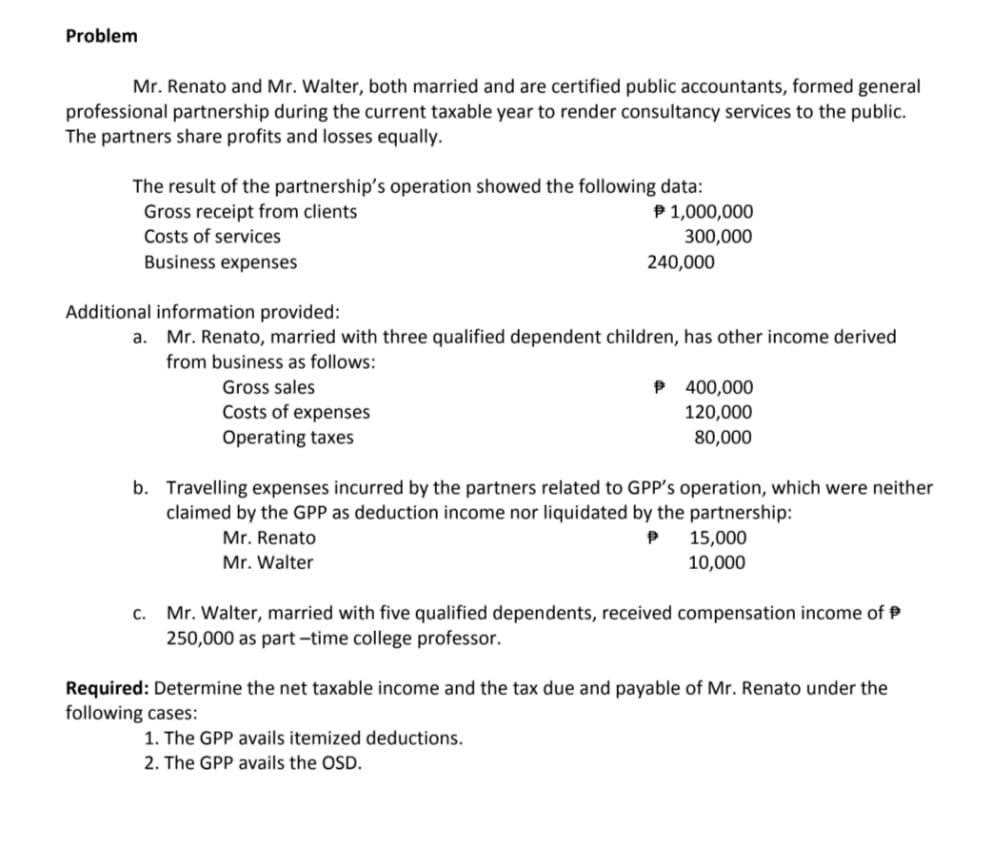 Problem
Mr. Renato and Mr. Walter, both married and are certified public accountants, formed general
professional partnership during the current taxable year to render consultancy services to the public.
The partners share profits and losses equally.
The result of the partnership's operation showed the following data:
Gross receipt from clients
Costs of services
P 1,000,000
300,000
Business expenses
240,000
Additional information provided:
a. Mr. Renato, married with three qualified dependent children, has other income derived
from business as follows:
P 400,000
120,000
80,000
Gross sales
Costs of expenses
Operating taxes
b. Travelling expenses incurred by the partners related to GPP's operation, which were neither
claimed by the GPP as deduction income nor liquidated by the partnership:
15,000
10,000
Mr. Renato
Mr. Walter
c. Mr. Walter, married with five qualified dependents, received compensation income of P
250,000 as part -time college professor.
Required: Determine the net taxable income and the tax due and payable of Mr. Renato under the
following cases:
1. The GPP avails itemized deductions.
2. The GPP avails the OSD.
