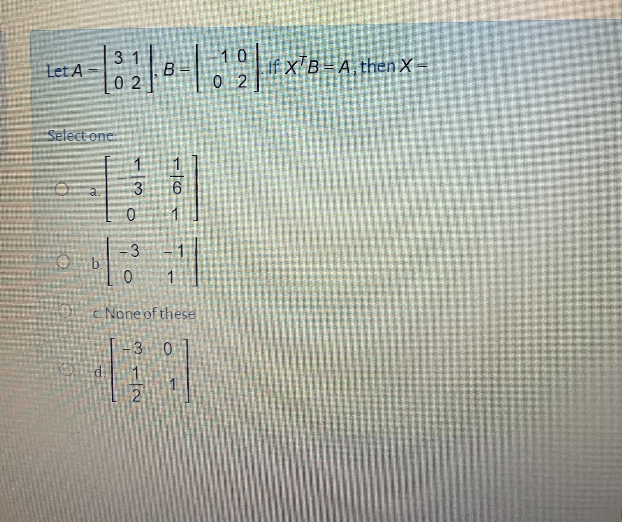 31
10
If X'B = A, then X=
0 2
Let A
B =
0 2
Select one:
a.
3
1
-3
b.
0.
1
1
c. None of these
3
0
d.
1.
1
1/6
