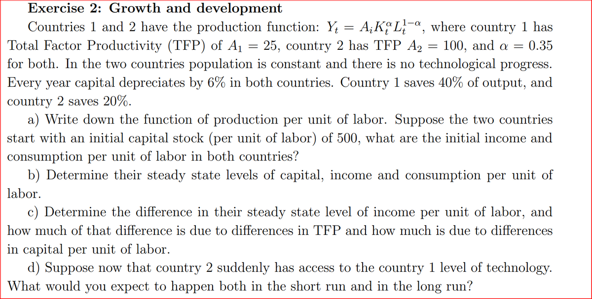 Exercise 2: Growth and development
Countries 1 and 2 have the production function: Y = AKL-a, where country 1 has
Total Factor Productivity (TFP) of A₁ = 25, country 2 has TFP A₂ = 100, and a = 0.35
A2
for both. In the two countries population is constant and there is no technological progress.
Every year capital depreciates by 6% in both countries. Country 1 saves 40% of output, and
country 2 saves 20%.
a) Write down the function of production per unit of labor. Suppose the two countries
start with an initial capital stock (per unit of labor) of 500, what are the initial income and
consumption per unit of labor in both countries?
b) Determine their steady state levels of capital, income and consumption per unit of
labor.
c) Determine the difference in their steady state level of income per unit of labor, and
how much of that difference is due to differences in TFP and how much is due to differences
in capital per unit of labor.
d) Suppose now that country 2 suddenly has access to the country 1 level of technology.
What would you expect to happen both in the short run and in the long run?