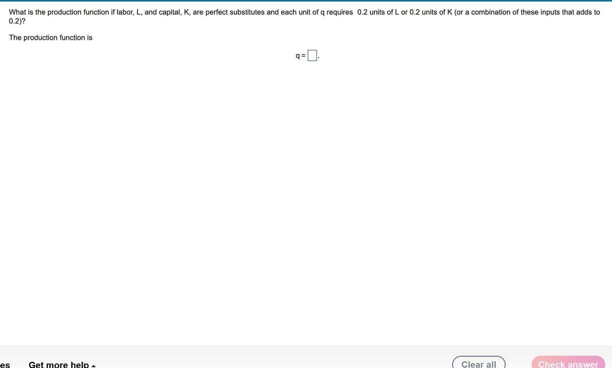 What is the production function if labor, L, and capital, K, are perfect substitutes and each unit of q requires 0.2 units of L or 0.2 units of K (or a combination of these inputs that adds to
0.2)?
The production function is
es
Get more help -
q=
Clear all
Check answer