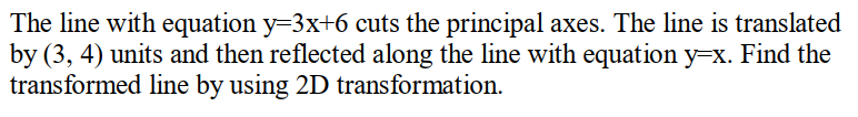 The line with equation y=3x+6 cuts the principal axes. The line is translated
by (3, 4) units and then reflected along the line with equation y=x. Find the
transformed line by using 2D transformation.
