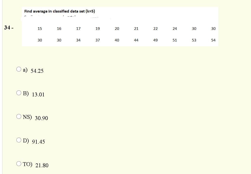 Find average in classified data set (k=5)
--.
......
34 -
15
16
17
19
21
22
24
30
30
30
30
34
37
40
44
49
51
53
54
O a) 54.25
O B) 13.01
O NS) 30.90
D) 91.45
O TO) 21.80
20
