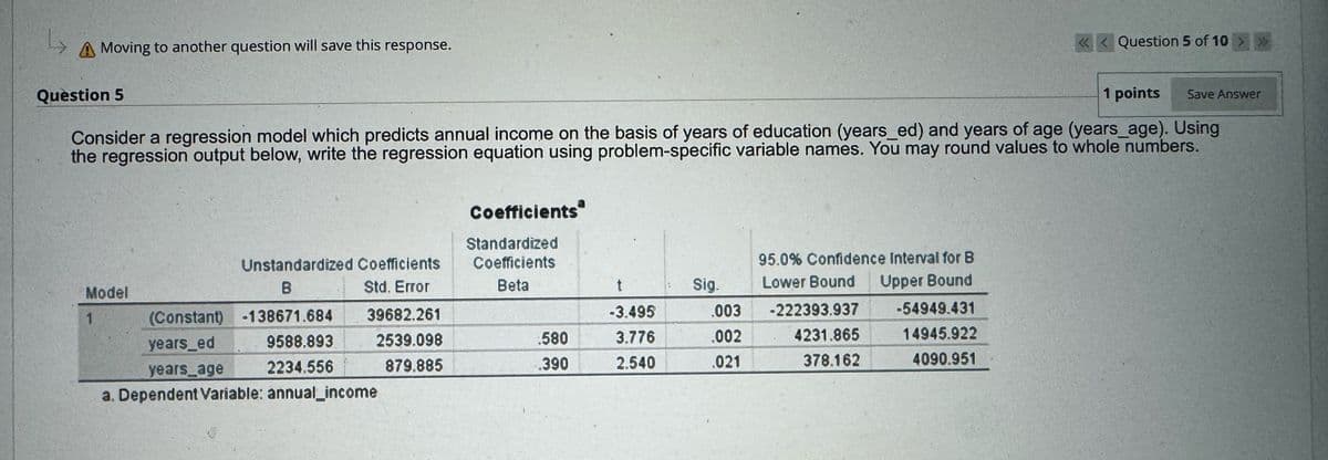 دا
A Moving to another question will save this response.
<< Question 5 of 10 >>>
Question 5
1 points
Save Answer
Consider a regression model which predicts annual income on the basis of years of education (years_ed) and years of age (years_age). Using
the regression output below, write the regression equation using problem-specific variable names. You may round values to whole numbers.
Coefficients
Standardized
Model
1
Unstandardized Coefficients
B
(Constant) -138671.684
Coefficients
95.0% Confidence Interval for B
Std. Error
Beta
t
Sig.
Lower Bound
Upper Bound
39682.261
-3.495
.003
-222393.937
-54949.431
years_ed
9588.893
2539.098
580
3.776
.002
4231.865
14945.922
years_age
2234.556
879.885
.390
2.540
.021
378.162
4090.951
a. Dependent Variable: annual income