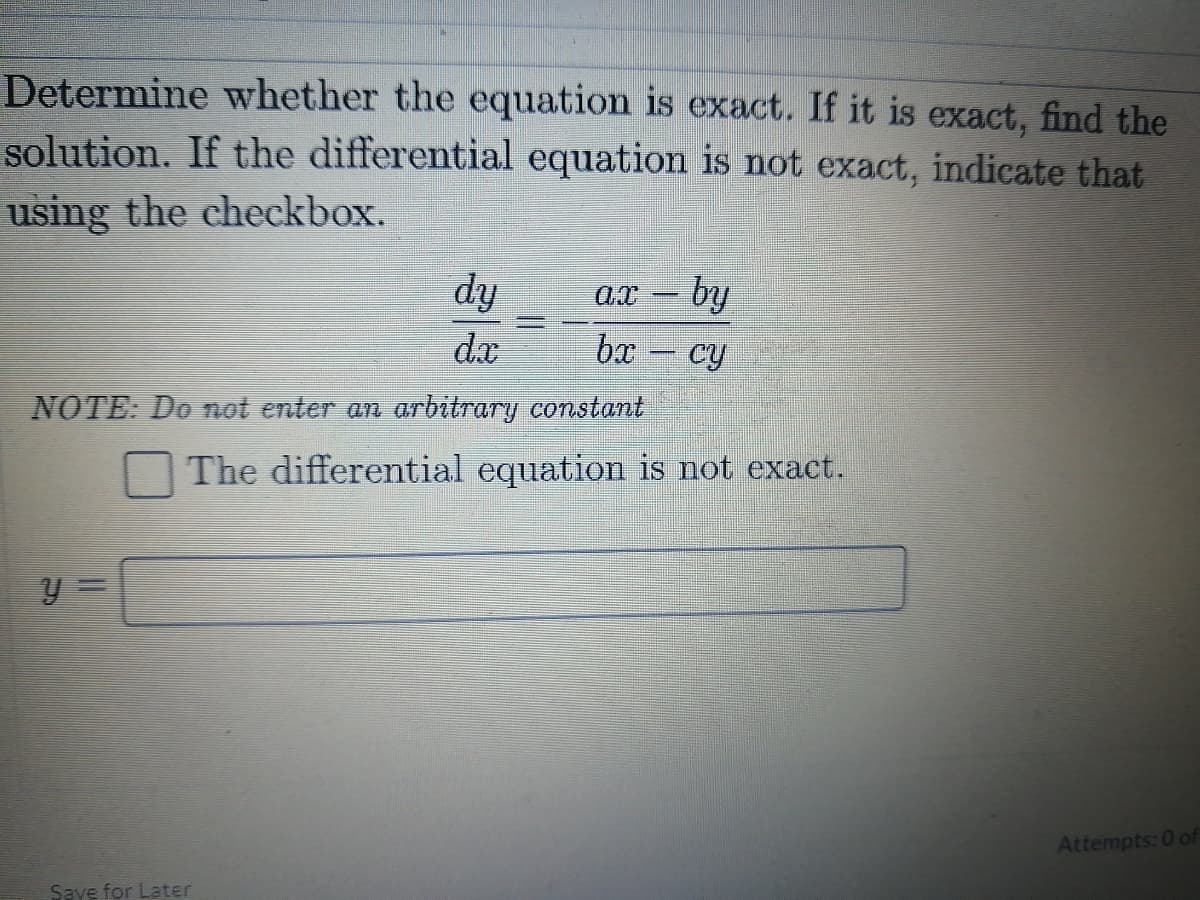 Determine whether the equation is exact. If it is exact, find the
solution. If the differential equation is not exact, indicate that
using the checkbox.
dy
d.x
ах — бу
%3D
bx
cy
NOTE: Do not enter an arbitrary constant
The differential equation is not exact.
Attempts: 0 of
Save for Later
