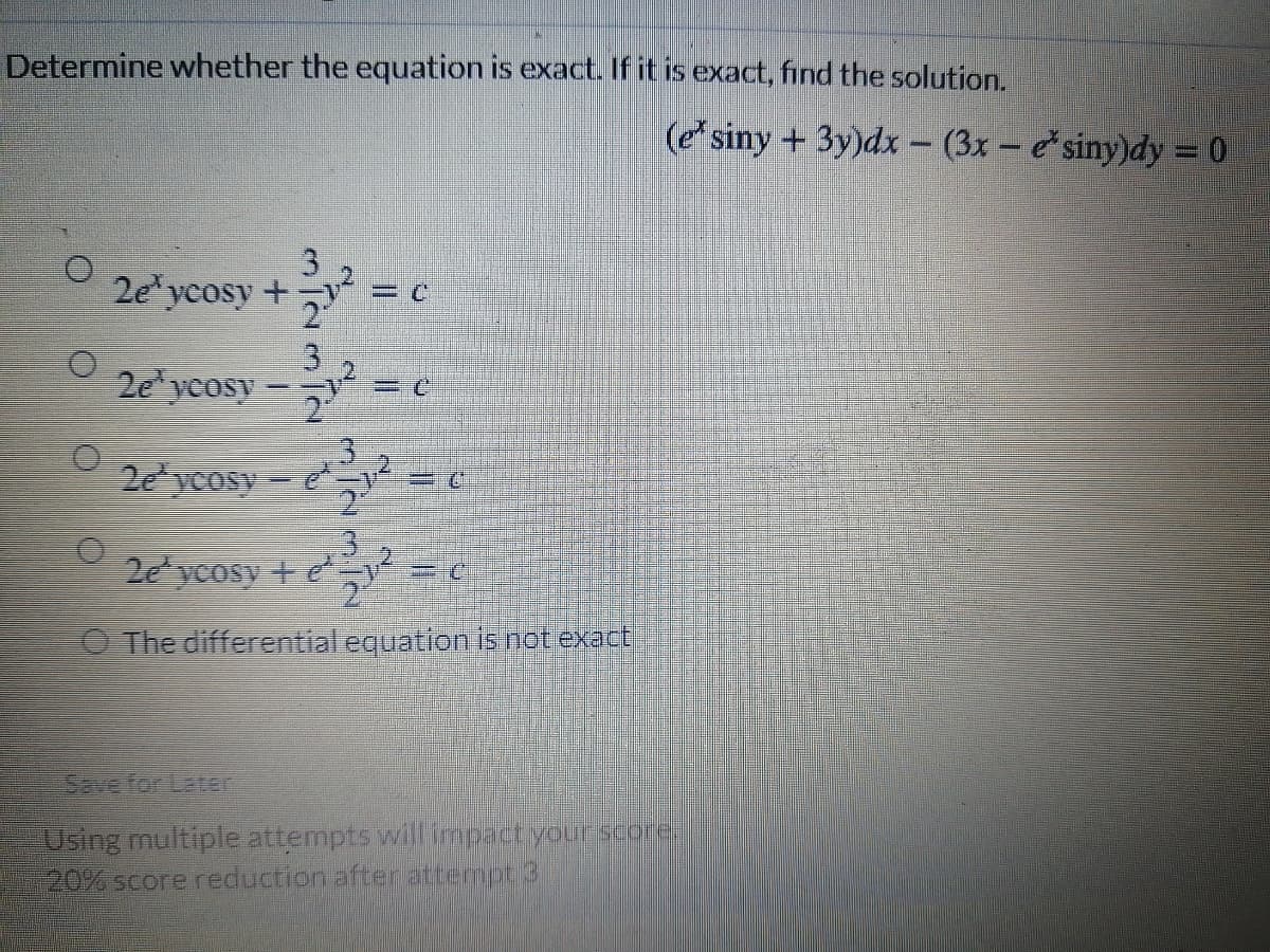 Determine whether the equation is exact. If it is exact, find the solution.
(e siny +3y)dx - (3x – esiny)dy = 0
2e yeosy +
3.
2e ycosy
-
2e ycosy
yCosy + e
The differential equation is not exact
SEve for Laten
Using multiple attempts will impact your score
20% score reduction after attermpt 3
12310N
