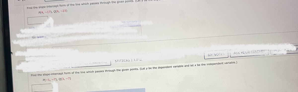 Find the slope-intercept form of the line which passes through the given points. (Let
P(4, -17), Q(6, -23)
Reading
STITZCA3 2.1.012.
MY NOTES
ASK YOUR TEACHER
PREVIOUS ANSWERS
Find the slope-intercept form of the line which passes through the given points. (Let y be the dependent variable and let x be the independent variable.)
P(-1, -7), Q(3, -7)