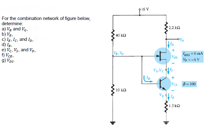 For the combination network of figure below,
determine:
2.2 k2
a) Vg and VG,
b) Vg,
c) Ig, Ic, and Ip,
d) Ig,
e) Vc, Vs, and Vp,
f) VCe,
g) Vps-
40 k2
OVD
VB. Va
Ipss = 6 mA
Vps
Vp = -6 V
Vs.Vcc
IB
+
VCE B = 100
10 ka
VEIE
1.2 kQ
