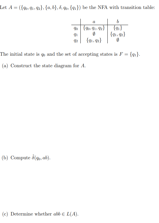 Let A = ({g0, 91, 42}, {a, b}, d, q0, {qı}) be the NFA with transition table:
a
9o {40; 41, 42}
{4}
{q1, 42}
91
42
{g1, q2}
The initial state is qo and the set of accepting states is F = {q1}.
(a) Construct the state diagram for A.
(b) Compute d(go, ab).
(c) Determine whether abb e L(A).
