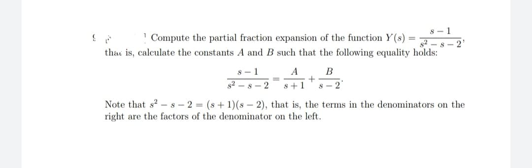 SA
82
1 Compute the partial fraction expansion of the function Y(s)
that is, calculate the constants A and B such that the following equality holds:
s-1
A
s2 s2 s+1
=
+
s-1
B
s-2
Note that s² s2 = (s + 1)(s - 2), that is, the terms in the denominators on the
right are the factors of the denominator on the left.