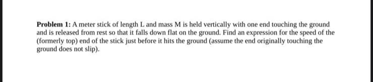 Problem 1: A meter stick of length L. and mass M is held vertically with one end touching the ground
and is released from rest so that it falls down flat on the ground. Find an expression for the speed of the
(formerly top) end of the stick just before it hits the ground (assume the end originally touching the
ground does not slip).