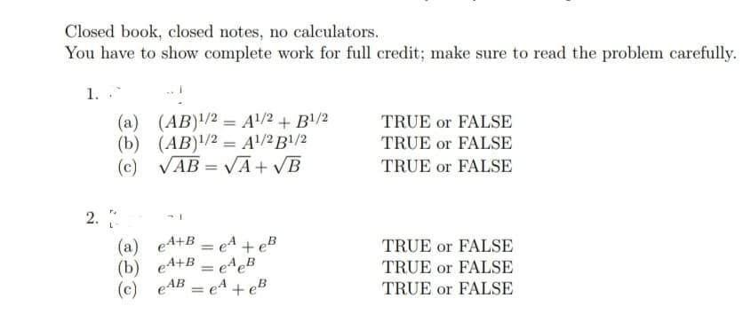 Closed book, closed notes, no calculators.
You have to show complete work for full credit; make sure to read the problem carefully.
1.
2.
(a) (AB)¹/2 = A¹/2 + B¹/2
(AB)¹/2 = A¹/2 B¹/2
√AB=√A+ √B
(b)
(c)
I
eA+B=e+eB
eA+BeeB
=
(a)
(b)
(c) eAB = eA+eB
TRUE or FALSE
TRUE or FALSE
TRUE or FALSE
TRUE or FALSE
TRUE or FALSE
TRUE or FALSE