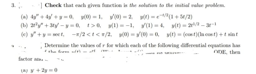 3.-
Check that each given function is the solution to the initial value problem.
y(0) = 1,
= 2,
y(t) = e-¹/2(1 + 5t/2)
y'(0) = 2,
y'(0)
y(1)=-1,
t>0,
y'(1) = 4,
(a) 4y" + 4y + y = 0,
(b) 2t2y" + 3ty-y=0,
(c) y" + y = sect, -π/2
<t</2,
-π/2 <t</2, y(0)=y'(0) = 0,
Determine
of the form (+) - ort /TT! A
factor anu-
(a) y + 2y = 0
y(t) = 2t¹/2 - 3t-1
y(t) = (cost) (In cos t) + t sint
the values of r for which each of the following differential equations has
ODE, then
its activa.