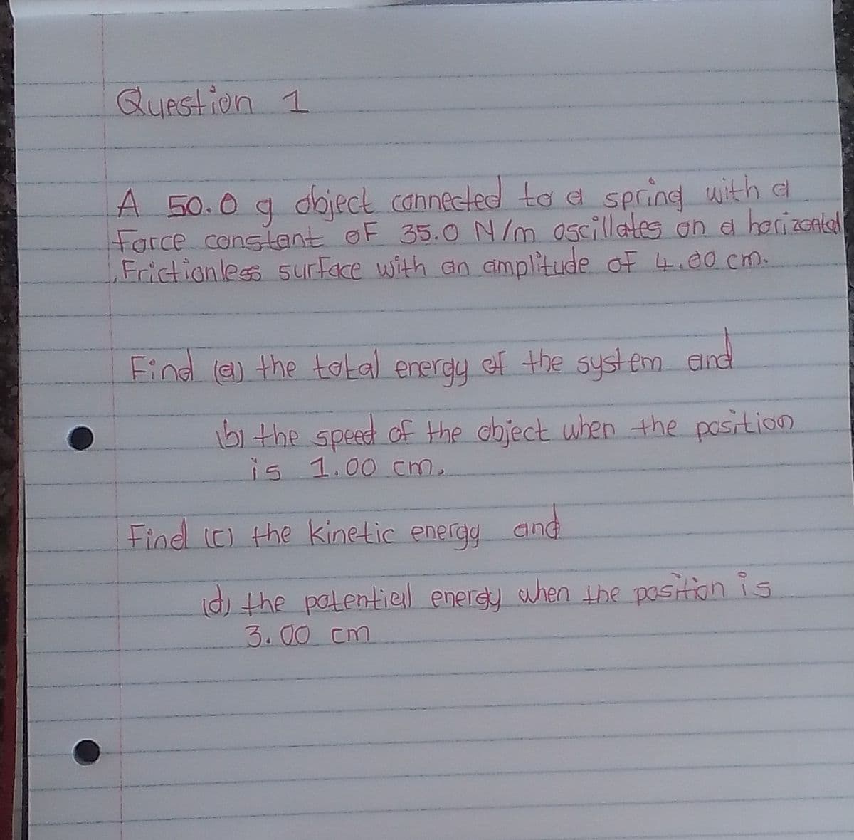 QUAstion 1
A 50.0 g doject canneeled taa secing with a
Farce conslant oF 35.0 N m 0scillates on a harizcnad
Frictionless 5yurFace with an amplitude of 4.ao cm.
Find e) the total enerdy ef the syst em and
51 the speed of the object when the pasition
is 1.00 cm.
Find (C) the kinetic energy
and
d) the patentiel energy when the position is
3.00 cm
