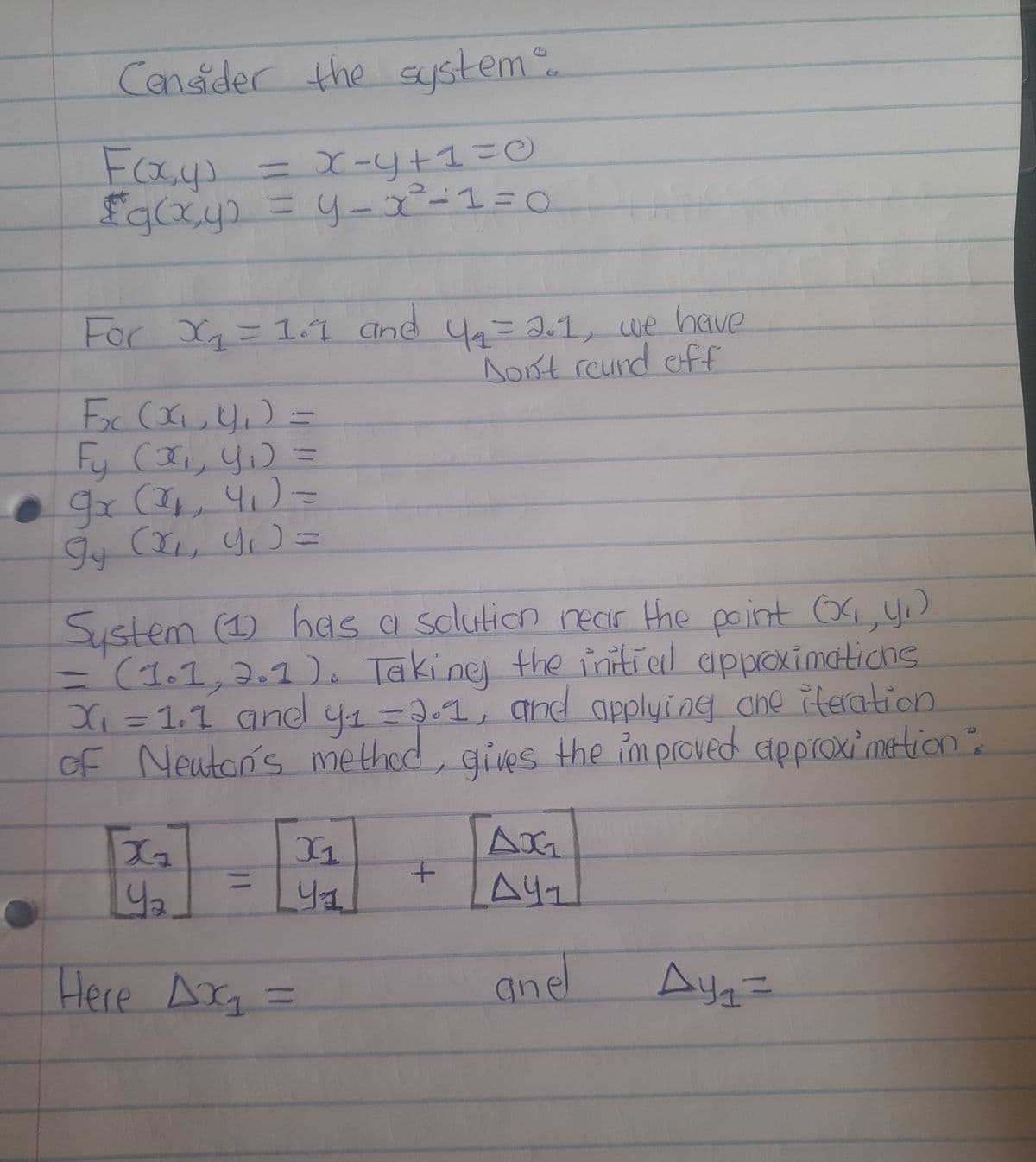 Consider the system...
Fosys
= x=y+1=0
£g(x,y) = y=x²-1=0
For X₁₂₁₂= 1.1 and 4₁ = 2.1, we have
Don't round off
F₂₁ (x₁₁4₁₂₁₂) =
Fy (α₁, 4₁) =
9x (2₂₁, 4₁)=
gy (x₁, y₁) =
System (1) has a solution near the point (x₁, y₁)
(1.1, 2.1). Taking the initial approximations
X₁ = 1.1 and y₁=2.1, and applying che iteration
of Newton's method, gives the improved approximation":
Xz
42
=
Here Ax₂ =
X1
Ya
+
AX₁
A41
anel
Ay₁ =