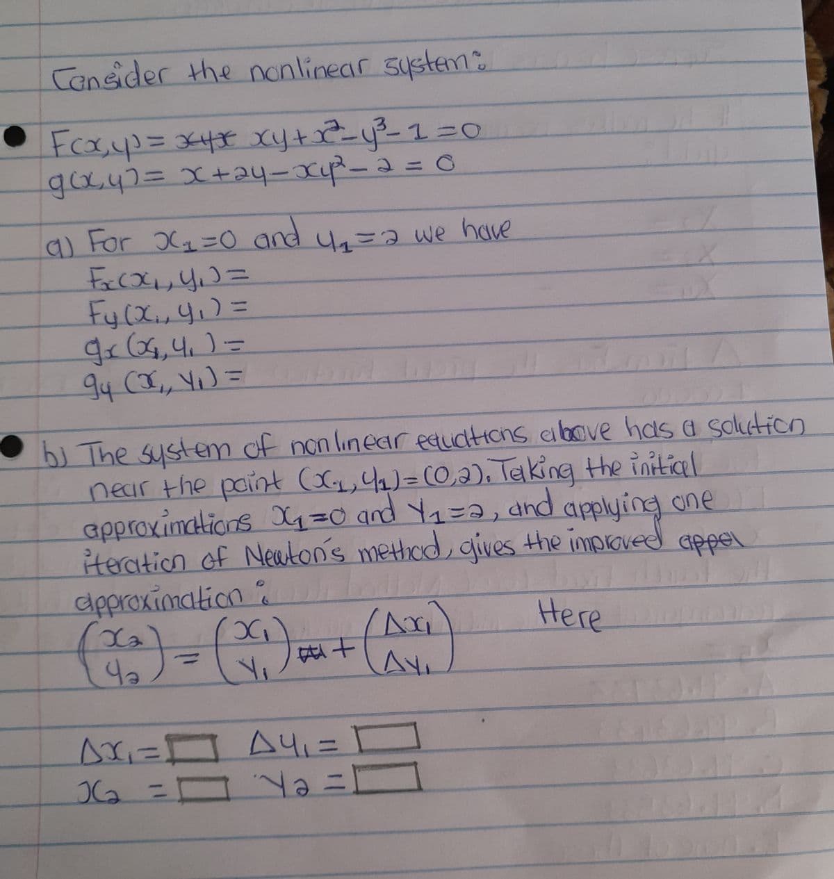 Consider the nonlinear system:
• Fcxx₂y³ = *4* xy + x² = y ²³²-1=0
g(x,y)= x+2y-x₁²²³² - 2 = 0
a) For X₂=0 and 4₁₁ = 2 we have
F₂(x₂₁, y₁) =
Fy (x₁, 4₁) =
gr (04₁,4₁ ) =
94 (X₁, Y₁ ) =
b) The system of nonlinear equations above has a solution
near the paint (XC₁₁, 4₁) = (0,2). Telking the initial
approximations X1₁=0 and 4₁=2, and applying one
iteration of Newton's method, gives the improved appel
approximation :
450
хо
X
Here
(x₂)
Y₁
n
#+
Ax₁ = A4, =
[
36₂ = Y = [
Ax
Ay