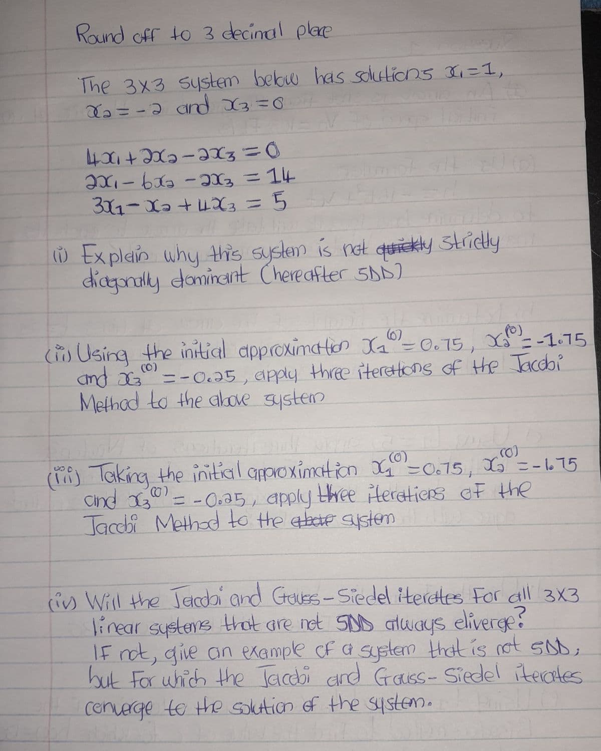 Round off to 3 decimal place
The 3x3 system below has solutions x₁=1,
x₂ = -2 and X₂=0
4x₁+2x₂=2x3 = 0
2x₁-6x2 - 2x3 = 14
3X₁-X₂ +4X3 = 5
(1) Explain why this system is not quickly strictly
diagonally dominant (hereafter 5DD)
(i) Using the initial approximation X₁0 = 0.75, X₁² = -1.75
and X300) = -0.35, apply three iterations of the Jacobi
Method to the above system
208
.(0)
(0)
(iii) Taking the initial approximation X₂₁ =0.75, X₂ = -1.75
and x300) = -0.35, apply three iterations of the
Jacobi Method to the above system
(iv) Will the Jacobi and Gauss-Siedel iterates For all 3x3
linear systems that are not SDD always eliverge?
If not, give an example of a system that is not SDD,
but for which the Jacobi and Grauss- Siedel iterates
converge to the solution of the system.