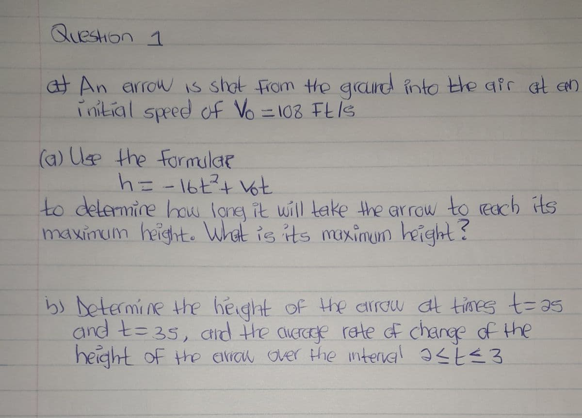 Question 1
at An arrow is shot from the ground into the air at an
initial speed of Vo = 108 Ft /s
(a) Use the formular
h = - 16t² + vot
to determine how long it will take the arrow to reach its
maximum height. What is its maximum height?
b) Determine the height of the arrow at times t=as
and t=35, and the average rate of change of the
height of the arrow over the interval ≤t≤3