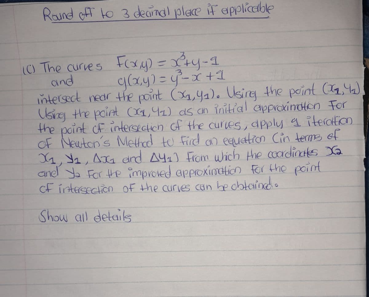 Round off to 3 decimal place if applicable
(C) The curves F(xx,y) = x²+y=1
g(x, y) = y²³²= x + 1
c
3
and
intersect near the point (04, 4₁). Using the point (04, 4₂)
Using the point (X1, 41) as an initial approximation For
the point of intersection of the curves, apply a iteration
of Newton's Method to find an equation (in terms of
X₁, №₁, AX₁ and A41) From which the coordinates X₂
anel ya For the improved approximation for the point
of intersection of the curves can be obtained.
Show all details