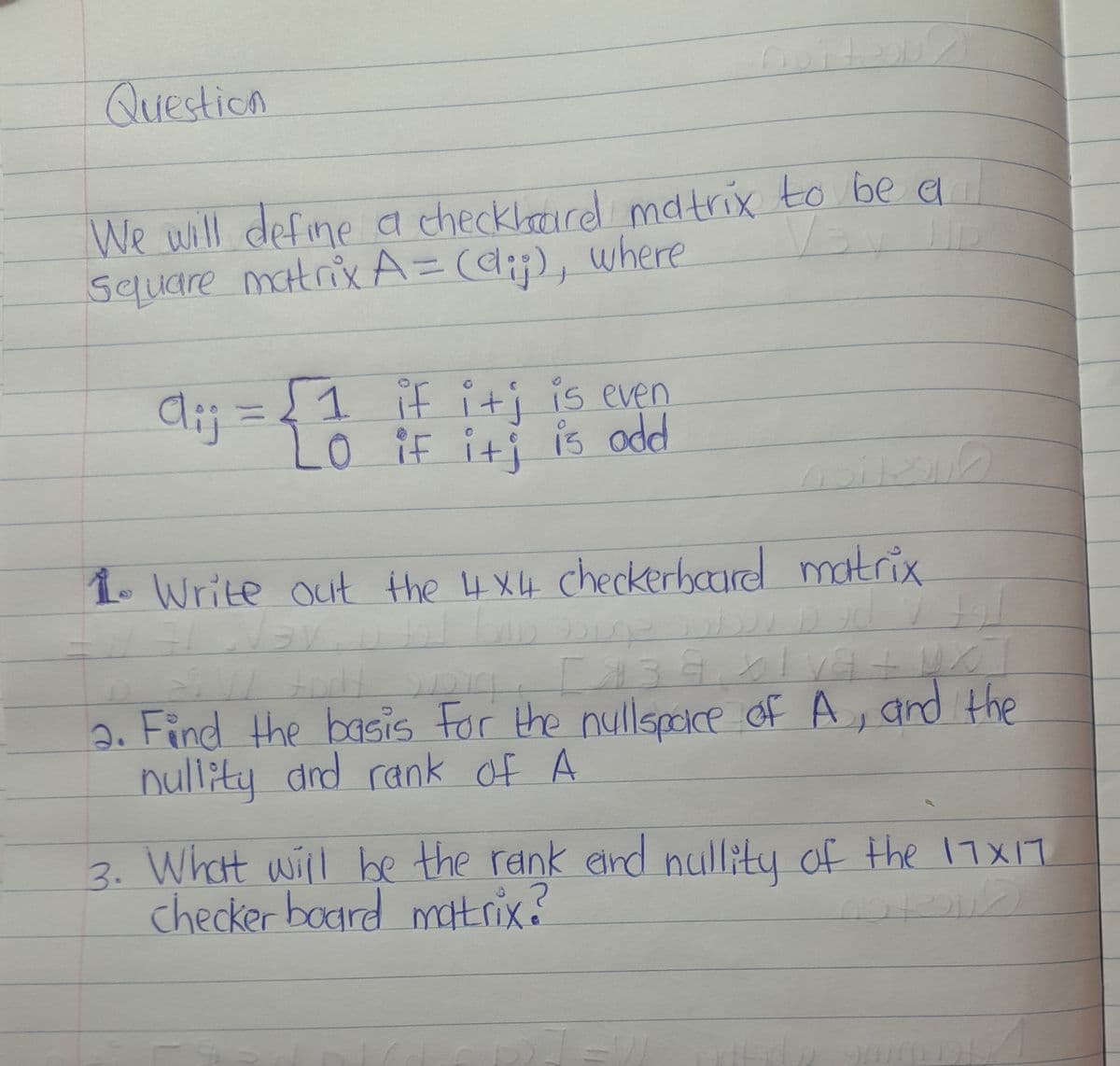 bite
Question
We will define a checkharel matrix to be a
/s Ip
Square matrix A = (d), where
di; = { 1 if it; is even
Lo
_0 if it is odd
1. Write out the 4x4 checkerboard matrix
7 Nav
of br
90
aw fort
219
[139x1va + U X
2. Find the basis for the nullspace of A, and the
nullity and rank of A
3. What will be the rank and nullity of the 17X17
checker board matrix?
ان الجلاد