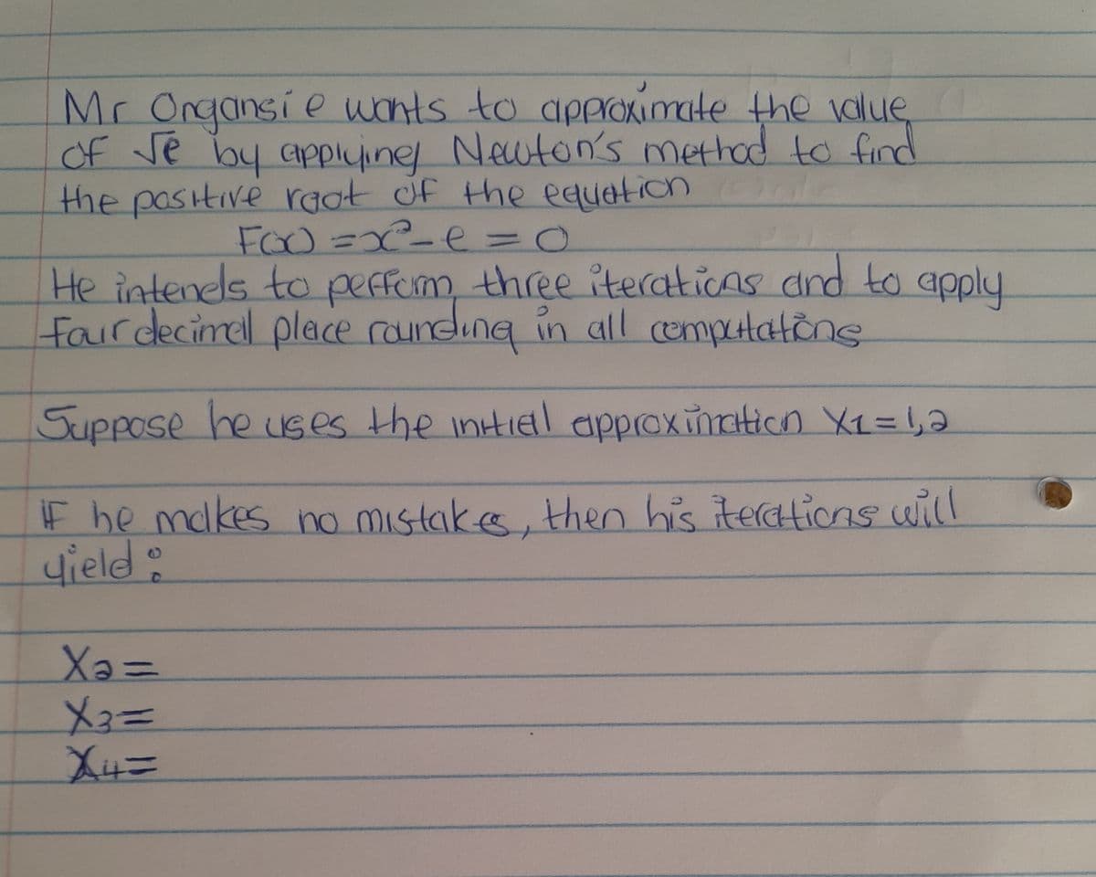 Mr Organsie wants to approximate the value,
of Je by applying Newton's method to find
the positive root of the equation l
FOO=x²= e = 0
He intenels to perform three iterations and to apply
four decimal place rounding in all computations
Suppose he uses the initial approximation X₁ = 1,2
if he makes no mistakes, then his iterations will
yield:
Xə=
X3==
X4=