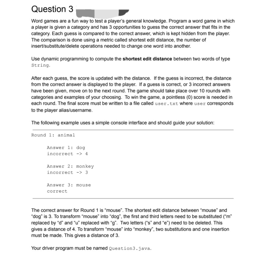 Question 3
Word games are a fun way to test a player's general knowledge. Program a word game in which
a player is given a category and has 3 opportunities to guess the correct answer that fits in the
category. Each guess is compared to the correct answer, which is kept hidden from the player.
The comparison is done using a metric called shortest edit distance, the number of
insert/substitute/delete operations needed to change one word into another.
Use dynamic programming to compute the shortest edit distance between two words of type
String.
After each guess, the score is updated with the distance. If the guess is incorrect, the distance
from the correct answer is displayed to the player. If a guess is correct, or 3 incorrect answers
have been given, move on to the next round. The game should take place over 10 rounds with
categories and examples of your choosing. To win the game, a pointless (0) score is needed in
each round. The final score must be written to a file called user.txt where user corresponds
to the player alias/username.
The following example uses a simple console interface and should guide your solution:
Round 1: animal
Answer 1: dog
incorrect -> 4
Answer 2: monkey
incorrect -> 3
Answer 3: mouse.
correct
The correct answer for Round 1 is "mouse". The shortest edit distance between "mouse" and
"dog" is 3. To transform "mouse" into "dog", the first and third letters need to be substituted ("m"
replaced by "d" and "u" replaced with "g". Two letters ("s" and "e") need to be deleted. This
gives a distance of 4. To transform "mouse" into "monkey", two substitutions and one insertion
must be made. This gives a distance of 3.
Your driver program must be named Question3.java.