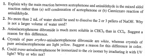 1. Explain why the main reaction between acetophenone and anisaldehyde is the mixed aldol
reaction rather than (a) self-condensation of acetophenone or (b) Cannizzaro reaction of
anisaldehyde.
2. No more than 2 mL of water should be used to dissolve the 2 or 3 pellets of NaOH. Why
is not a larger volume of water used?
3. Anisalacetophenone dibromide is much more soluble in CHCl3 than in CCl4. Suggest a
reason for this difference.
4. Crystals of pure erythro-anisalacetophenone dibromide are white, whereas crystals of
pure anisalacetophenone are light yellow. Suggest a reason for this difference in color.
5. Could trans-anisalacetophenone be isomerized to the cis isomer by irradiating it with UV
light? Why or why not?