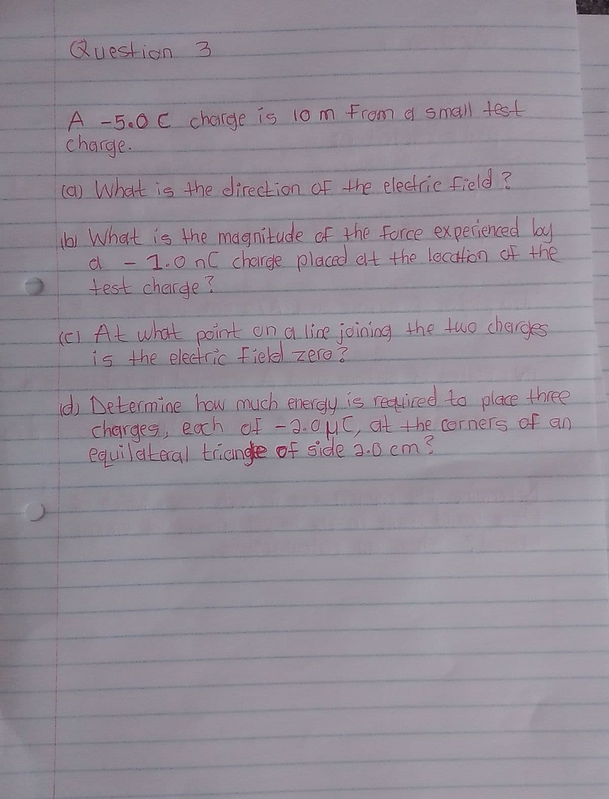 Question 3
A -5.0 C Ccharge is 10 m From a small test
charge.
(a) What is the direction OF the electric field ?
bi What is the magnitude of the force experienced bouy
1.0nC charge placed ct the location f the
test charge?
(Ci At what pcint un a line joining the tuo chardes
is the electric Fiekel zero ?
) Determine how much energy is required ta place three
charges, each of -2.0MC, Gt the corners of an
equilateral trange of side a.0 em?
