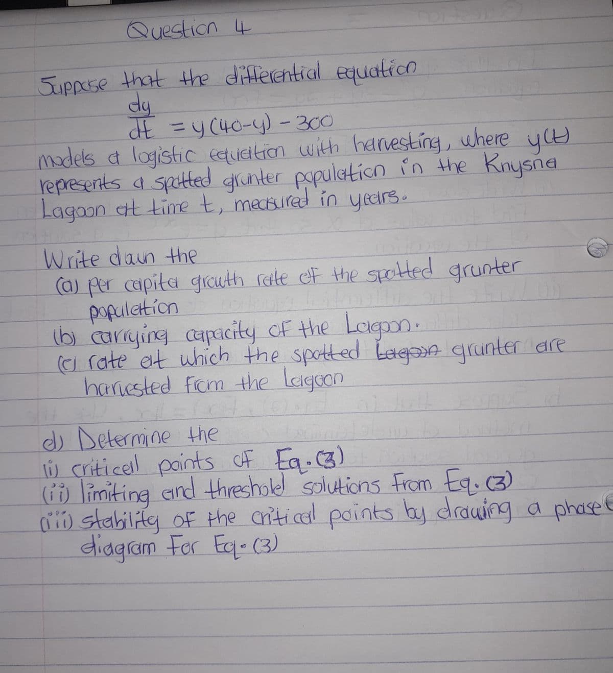 Question 4
Suppose that the differential equation
dy
G
dE = y(40-y) - 300
models a logistic equation with harvesting, where you)
represents a spotted grunter population in the Knysna
Lagoon at time t, measured in years.
усы
17
Write down the
(a) per capita growth rate of the spotted grunter
TE
population
55
(b) carrying capacity of the Lagoon.
(c) rate at which the spotted bagoon grunter are
harvested from the Leigeon
d
14
d) Determine the
li criticell points of Eq. (3)
(ii) limiting and threshole solutions from Eq. (3)
(iii) stability of the critical points by drawing a phase
diagram For Eq. (3)