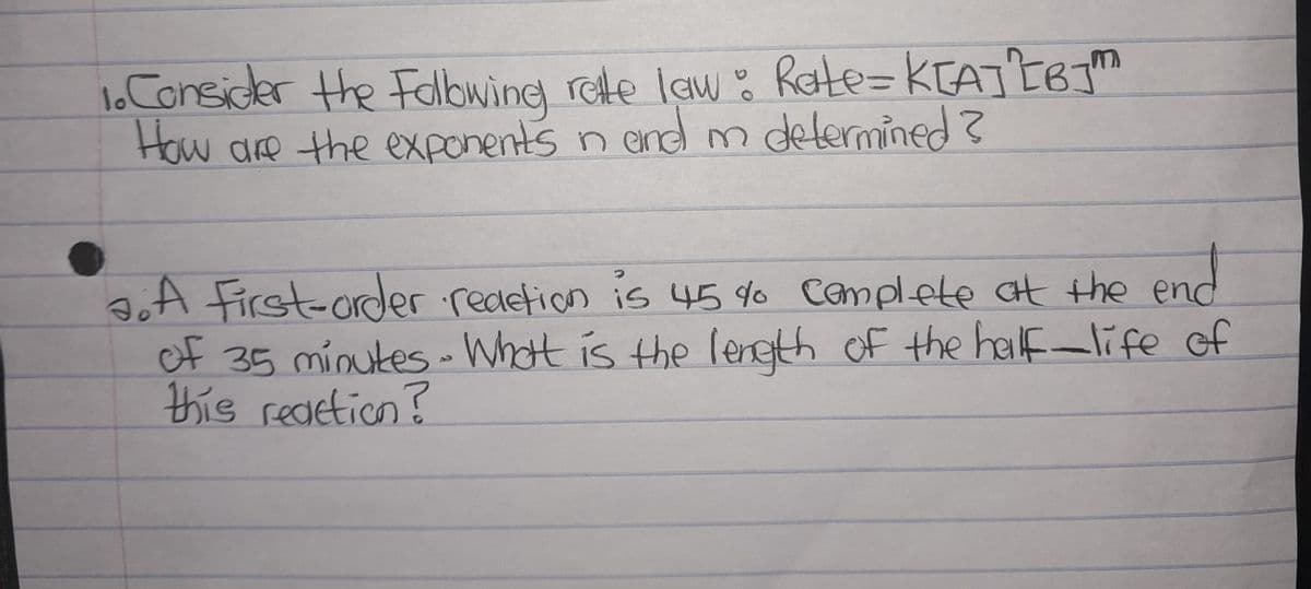 1. Consider the Following rate law: Rate= K[A] [BJ™
How are the exponents in and m determined ?
a. A First-order redetion is 45 % Complete at the end
of 35 minutes - What is the length of the half-life of
this reaction?