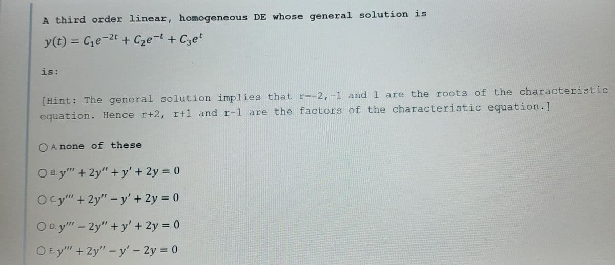 A third order linear, homogeneous DE whose general solution is
y(t) = C₁e-²t + C₂e-t + Сzet
is:
[Hint: The general solution implies that r=-2,-1 and 1 are the roots of the characteristic
equation. Hence r+2, r+1 and r-1 are the factors of the characteristic equation.]
O A none of these
O B. y'" + 2y"+y' + 2y = 0
Ocy"" + 2y" - y' + 2y = 0
O D.y"" - 2y"+y' + 2y = 0
O Ey"" + 2y" - y' - 2y = 0