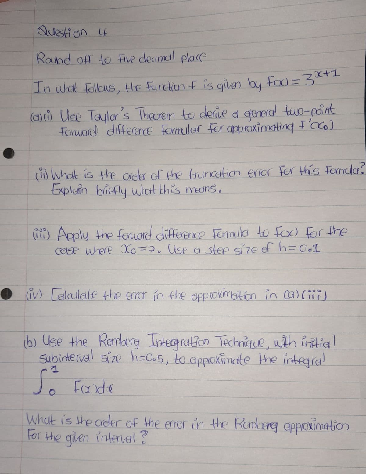 Question 4
Round off to five decimal place
In what follows, the Function of is given by Fod=3x+1
(a)(i) Use Taylor's Theorem to derive a general two-point
Forward difference Formular for approximating F'oco)
(ii) What is the creler of the truncation error For this formula?
Explain briefly what this means.
(11) Apply the forward difference Formula to fod for the
case where Xo =2₁ Use a step size of h=0.1
(iv) Calculate the error in the approximation in (a)(iii)
(b) Use the Remberg Intergration Technique, with initier !
Subinterval size h=0.5, to approximate the integral
So Foode
What is the order of the error in the Ramberg approximation
For the given interval ?