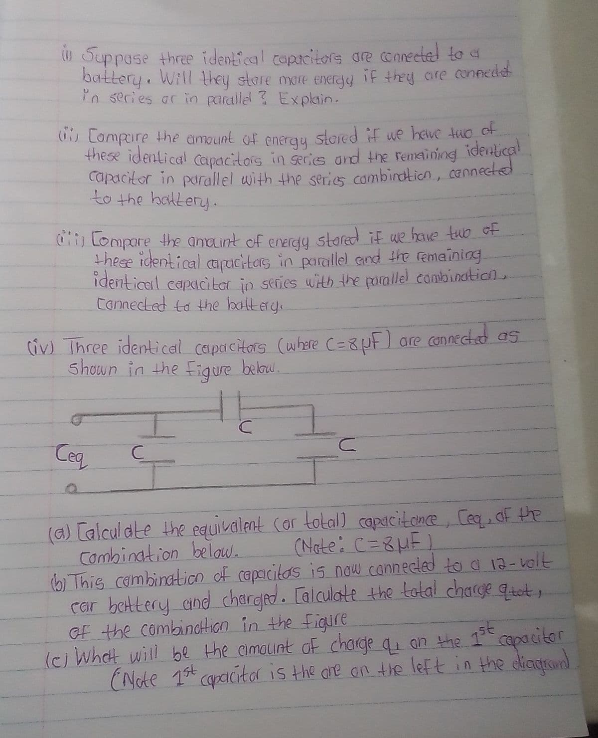 Suppose three identical copacitors are cnnected to a
battery. Will they store more eneray if they ore connedd
in secies ar in paralle ? Explain.
(1) Lampare the amount of enerqy stored if we heve tuo ot
these identical capacitors in secis and the remaining identical
capacitor in purallel with the series combindticn, cannected
to the balkery.
) Lompare #he anaint of enercty stored if we have tub ot
these identical aucitas in parallel and the remaining
identicail capacitar in serjes with the parallel combination,
cannected to the batery.
Civ) Three identical capacitors (where C=8uF] are connected as
shown in the Figure below.
Ceq
(a) [alcul dte the equivalent (or tolal) capacitence, Ceq, df the
Combination belaw.
b) This combination of capaicitos is now cannecled to a 12-volt
Car bettery and charged. [alculate the total charge qtet,
of the combindtHtIan in the Figire
(cj Whet will be the cimouint of charge q an the 1 capacitor
(Note 1t capaicitar is the are an the left in the dicarom
(Note: C=8HE)
