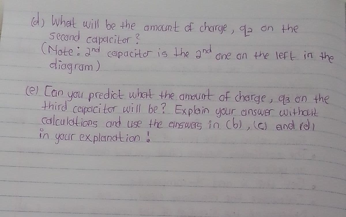 (d) what will be the amamt d charge, q2 on the
second capacitor
(Note: and cepacito is the and one an the left in the
diagram)
(e) [an you predict what the amauot of charge, qa on the
third ceipcici tor will be? Explain your answer withdit
Calculations and ise the einsues in Cb), (C and rel
in
your explandtion !
