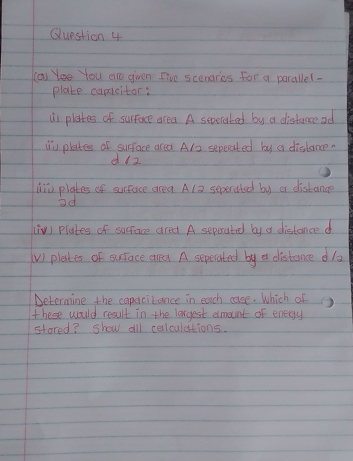 Question 4
ras Yee You dire given ive scenarios For a parallel-
plate capacitor:
s plates of suface area A seperdLed by a distaOce ad
d plates of sucface ared A/a seperaked by al dislane.
d12
pplates ef surface drea A/a seperdted by e distane
liv) Plates cf surface ared A seperated by d distonce d
V) plates of sutace ara A seperated by e dlistane dla
Determine the capdcitance in Eaich case. Which of
Fhese uould result in the largesk elmalint of enegy
stored? Show slll ceilculations.
