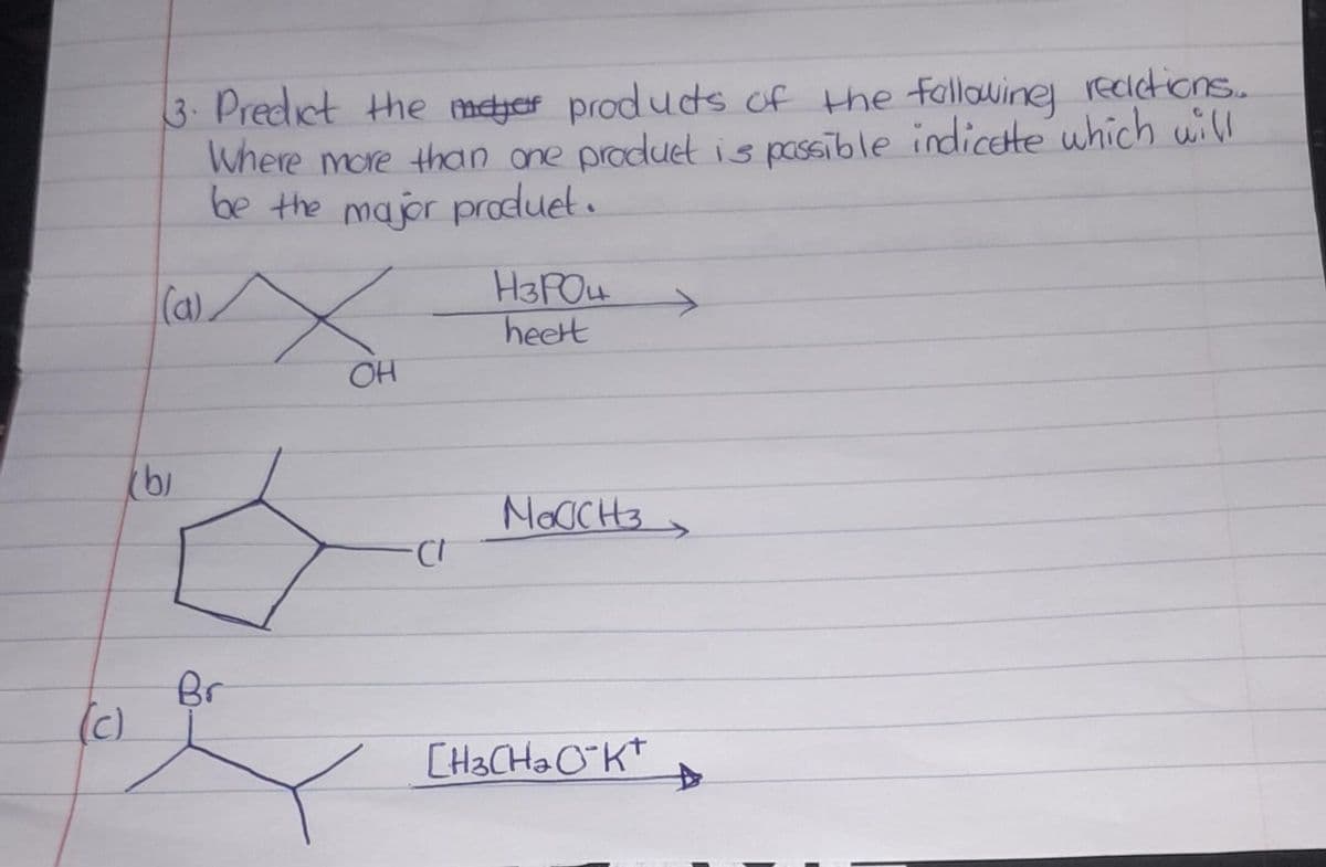 3. Predict the meter products of the following reactions...
Where more than one product is passible indicate which will
be the major produet.
(a)
X
H3PO4
heert
OH
b
NOCCH
(c)
Br
CH3CH2CK