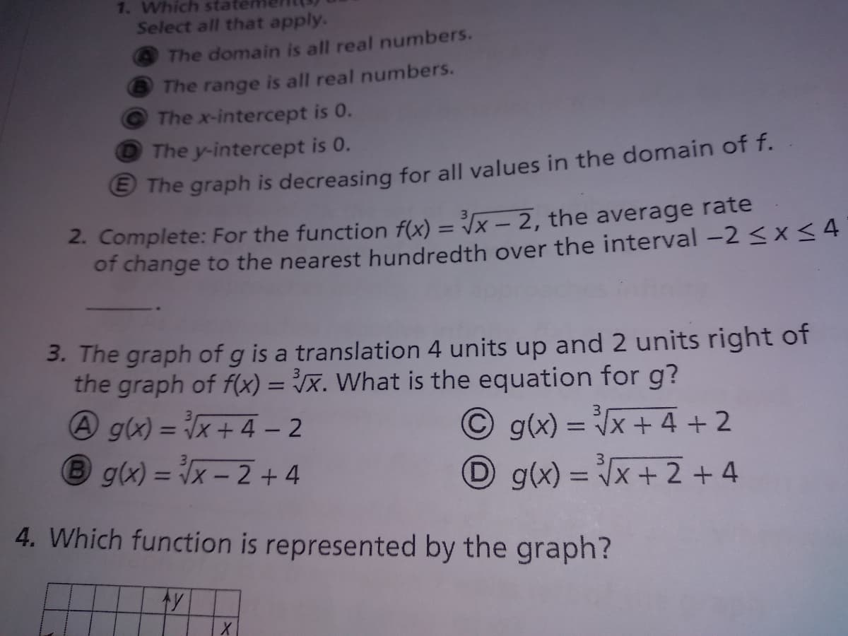 1. Which stat
Select all that apply.
The domain is all real numbers.
The range is all real numbers.
The x-intercept is 0.
The y-intercept is 0.
e The graph is decreasing for all values in the domain of f.
2. Complete: For the function f(x) = x – 2, the average rate
of change to the nearest hundredth over the interval -2 <x <4
%3D
3. The graph of g is a translation 4 units up and 2 units right of
the graph of f(x) = x. What is the equation for g?
A g(x) = x + 4 – 2
Bg(x) = x - 2 + 4
O g(x) = x+ 4 +2
%3D
D g(x) = Vx + 2 +4
%3D
4. Which function is represented by the graph?
