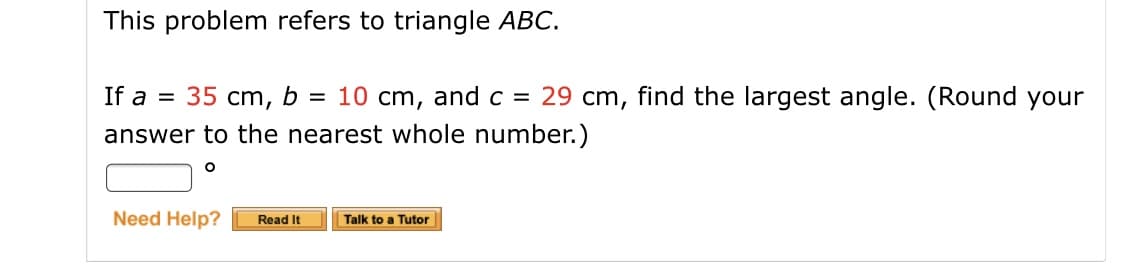 This problem refers to triangle ABC.
If a = 35 cm, b = 10 cm, and c = 29 cm, find the largest angle. (Round your
answer to the nearest whole number.)
Need Help?
Read It
Talk to a Tutor
