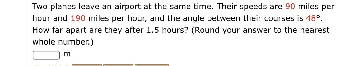 Two planes leave an airport at the same time. Their speeds are 90 miles per
hour and 190 miles per hour, and the angle between their courses is 48°.
How far apart are they after 1.5 hours? (Round your answer to the nearest
whole number.)
mi
