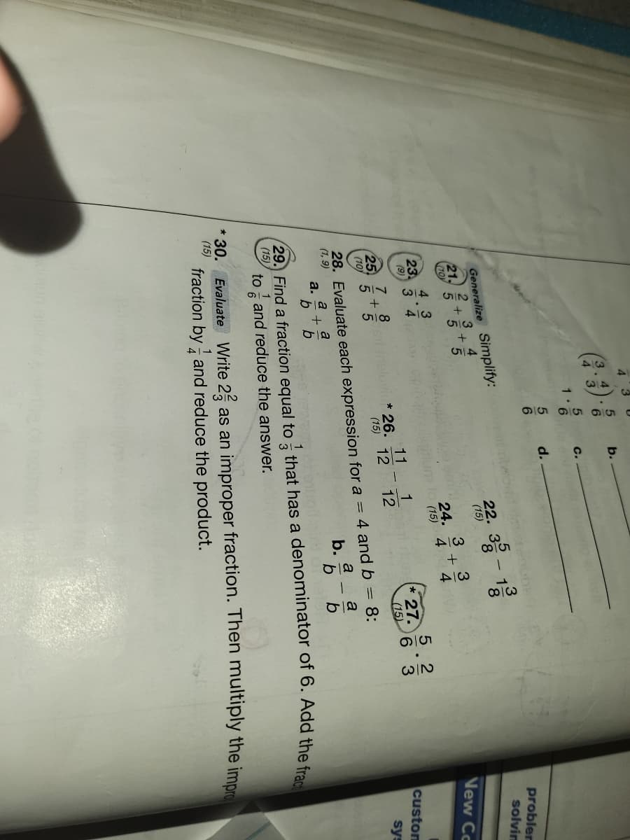 +
2/3
3/4
4 3
b.
C.
1.
d.
6.
Generalize Simplify:
3
22. - 1
probler
solvim
8
(15)
21,
(10)
5 5
24.
4
(15)
3
Vew Cc
4 3
(23.
3 4
(9)
5.2
27.
6 3
(15)
1
11
26.
12
8
7
25
(10)
custom
12
(15)
sys
28. Evaluate each expression for a = 4 and b = 8:
a
b.-5
(1, 9)
a
a
a.
b
b
29. Find a fraction equal to that has a denominator of 6. Add the f
(15)
to and reduce the answer.
1
* 30.
Evaluate Write 2, as an improper fraction. Then multiply the impr
fraction by and reduce the product.
(15)
