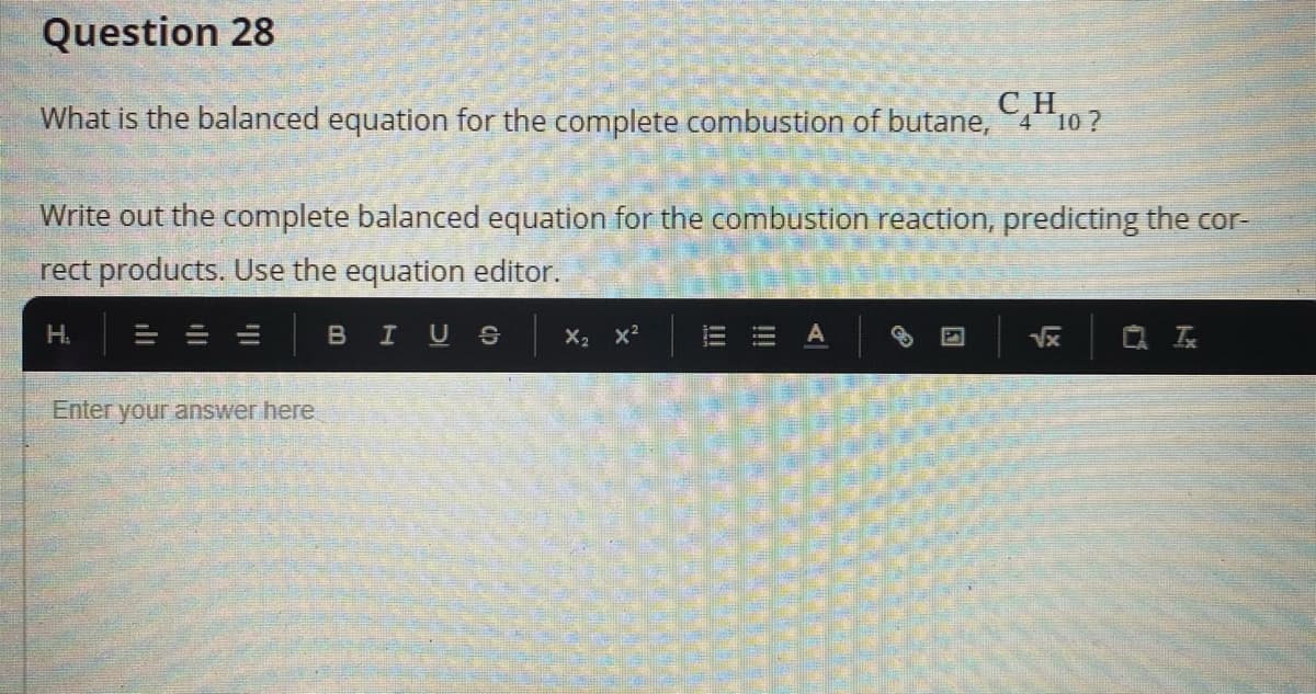 Question 28
CH,
What is the balanced equation for the complete combustion of butane, 4 10 ?
Write out the complete balanced equation for the combustion reaction, predicting the cor-
rect products. Use the equation editor.
H.
BIUS
X2 x?
Vx
Q 云
Enter your answer here
!!!
!!!
