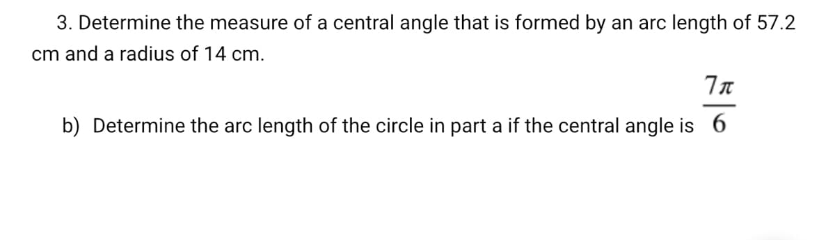 3. Determine the measure of a central angle that is formed by an arc length of 57.2
cm and a radius of 14 cm.
b) Determine the arc length of the circle in part a if the central angle is 6

